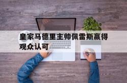 开云体育亚洲官网-皇家马德里主帅佩雷斯赢得观众认可